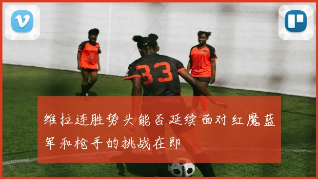 维拉连胜势头能否延续面对红魔蓝军和枪手的挑战在即