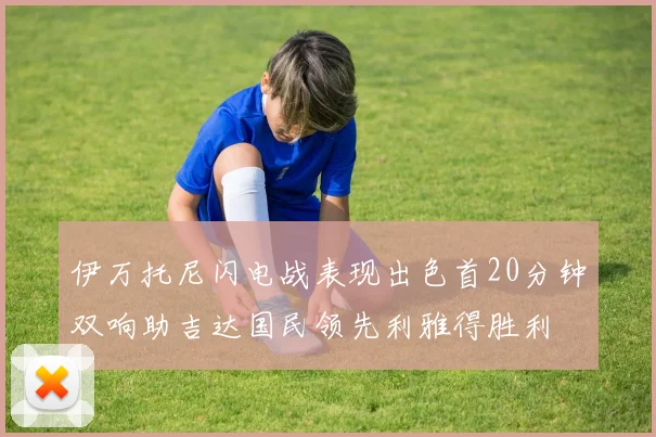 伊万托尼闪电战表现出色首20分钟双响助吉达国民领先利雅得胜利