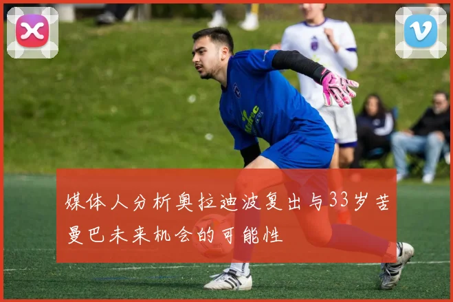 媒体人分析奥拉迪波复出与33岁苦曼巴未来机会的可能性