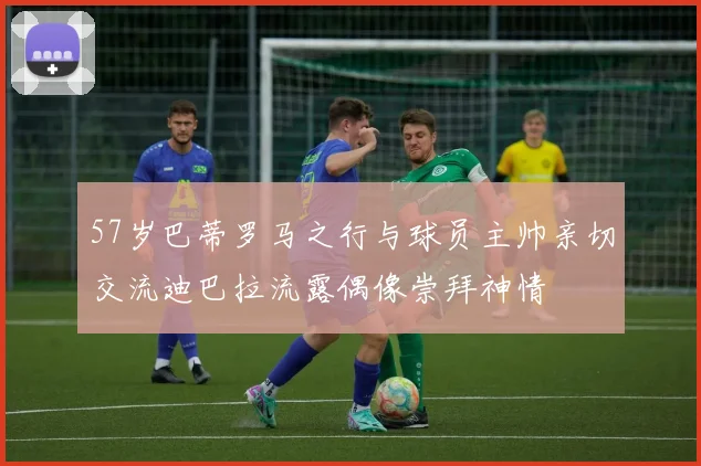 57岁巴蒂罗马之行与球员主帅亲切交流迪巴拉流露偶像崇拜神情