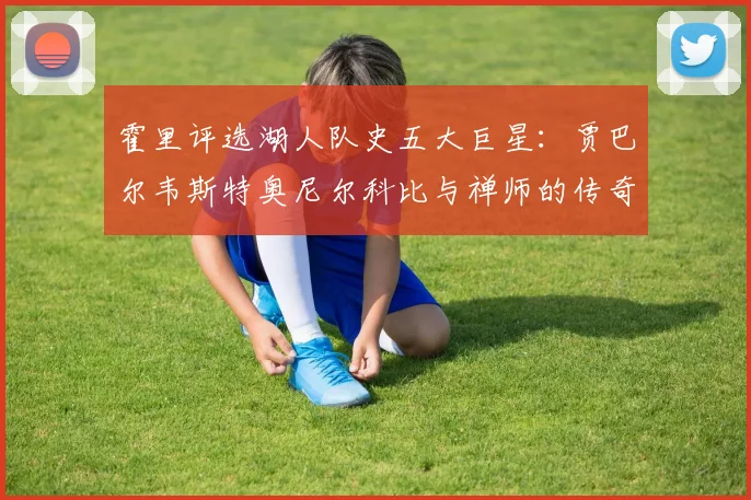 霍里评选湖人队史五大巨星：贾巴尔韦斯特奥尼尔科比与禅师的传奇之路