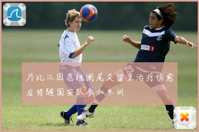 乃比江因急性阑尾炎留京治疗伤愈后将随国安队参加冬训
