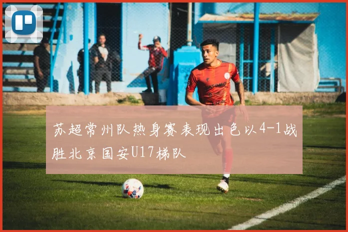 苏超常州队热身赛表现出色以4-1战胜北京国安U17梯队