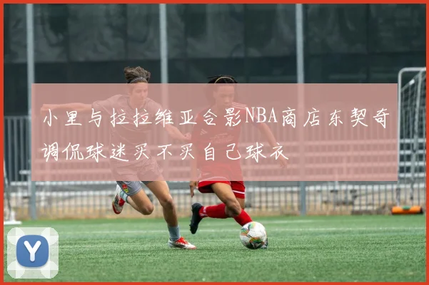 小里与拉拉维亚合影NBA商店东契奇调侃球迷买不买自己球衣