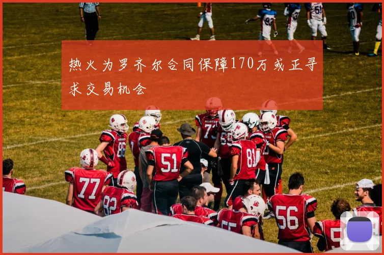 热火为罗齐尔合同保障170万或正寻求交易机会