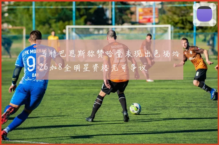 马特巴恩斯称赞哈登表现出色场均26加8全明星资格无可争议